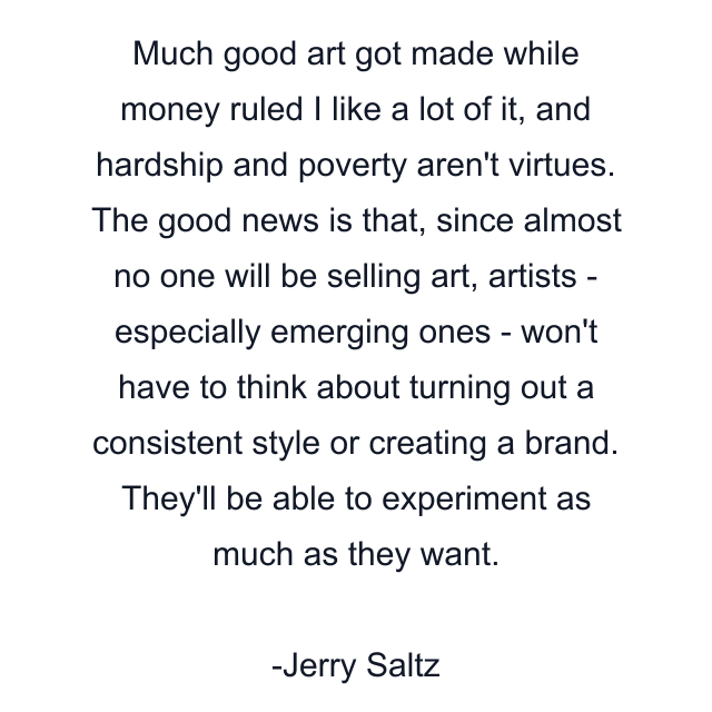 Much good art got made while money ruled I like a lot of it, and hardship and poverty aren't virtues. The good news is that, since almost no one will be selling art, artists - especially emerging ones - won't have to think about turning out a consistent style or creating a brand. They'll be able to experiment as much as they want.