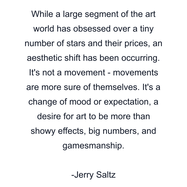 While a large segment of the art world has obsessed over a tiny number of stars and their prices, an aesthetic shift has been occurring. It's not a movement - movements are more sure of themselves. It's a change of mood or expectation, a desire for art to be more than showy effects, big numbers, and gamesmanship.