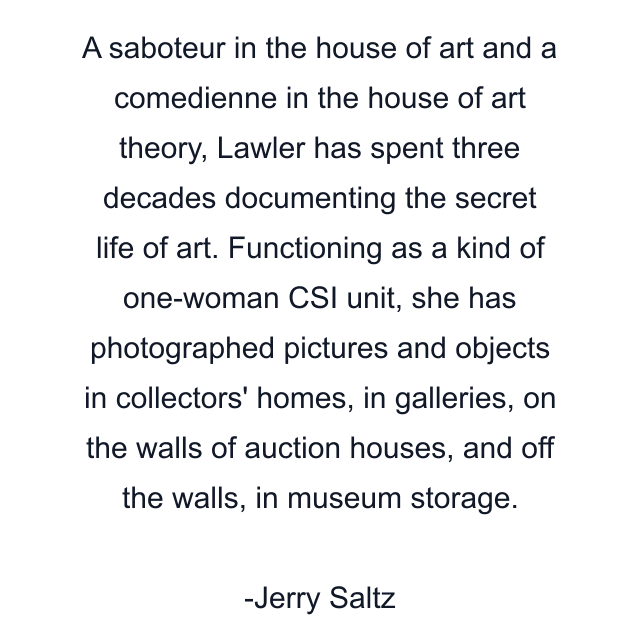 A saboteur in the house of art and a comedienne in the house of art theory, Lawler has spent three decades documenting the secret life of art. Functioning as a kind of one-woman CSI unit, she has photographed pictures and objects in collectors' homes, in galleries, on the walls of auction houses, and off the walls, in museum storage.