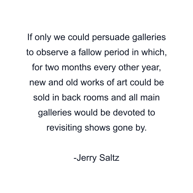 If only we could persuade galleries to observe a fallow period in which, for two months every other year, new and old works of art could be sold in back rooms and all main galleries would be devoted to revisiting shows gone by.