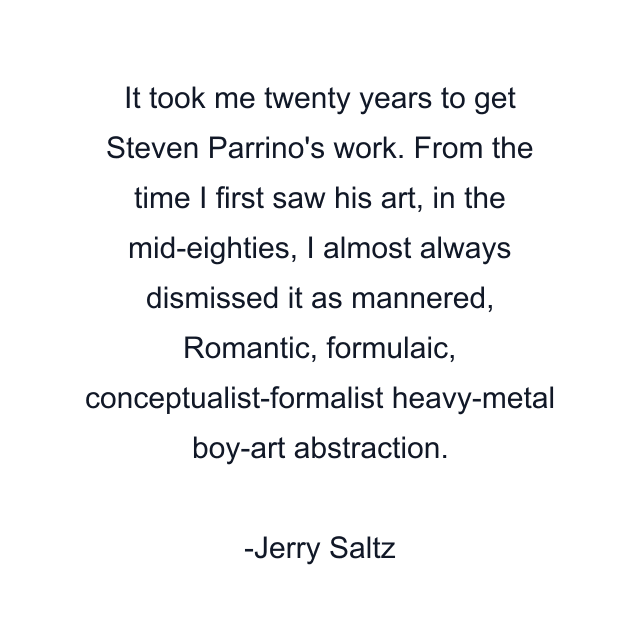 It took me twenty years to get Steven Parrino's work. From the time I first saw his art, in the mid-eighties, I almost always dismissed it as mannered, Romantic, formulaic, conceptualist-formalist heavy-metal boy-art abstraction.