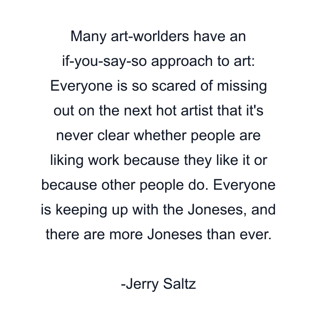 Many art-worlders have an if-you-say-so approach to art: Everyone is so scared of missing out on the next hot artist that it's never clear whether people are liking work because they like it or because other people do. Everyone is keeping up with the Joneses, and there are more Joneses than ever.