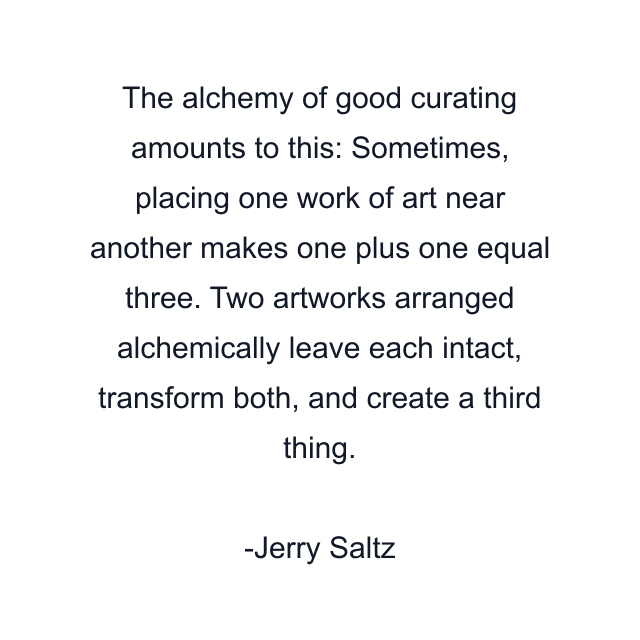 The alchemy of good curating amounts to this: Sometimes, placing one work of art near another makes one plus one equal three. Two artworks arranged alchemically leave each intact, transform both, and create a third thing.