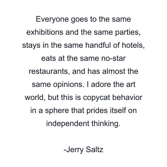 Everyone goes to the same exhibitions and the same parties, stays in the same handful of hotels, eats at the same no-star restaurants, and has almost the same opinions. I adore the art world, but this is copycat behavior in a sphere that prides itself on independent thinking.