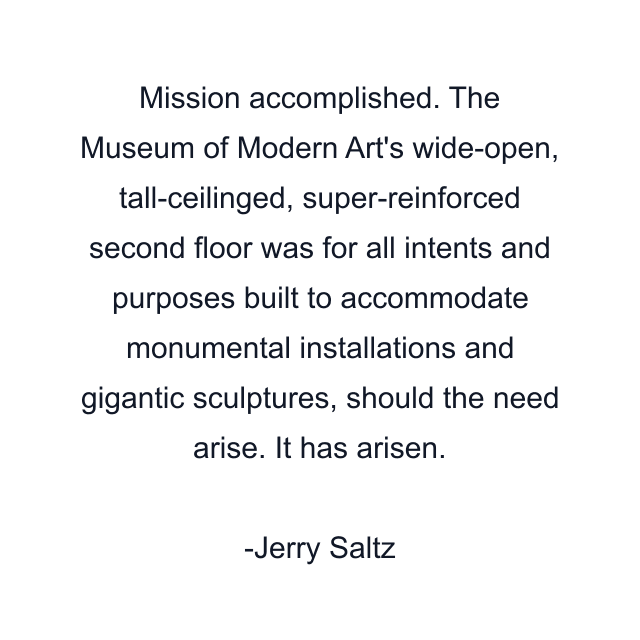 Mission accomplished. The Museum of Modern Art's wide-open, tall-ceilinged, super-reinforced second floor was for all intents and purposes built to accommodate monumental installations and gigantic sculptures, should the need arise. It has arisen.