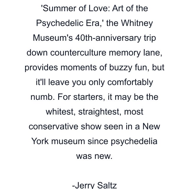 'Summer of Love: Art of the Psychedelic Era,' the Whitney Museum's 40th-anniversary trip down counterculture memory lane, provides moments of buzzy fun, but it'll leave you only comfortably numb. For starters, it may be the whitest, straightest, most conservative show seen in a New York museum since psychedelia was new.