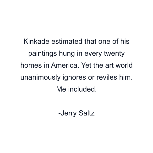 Kinkade estimated that one of his paintings hung in every twenty homes in America. Yet the art world unanimously ignores or reviles him. Me included.