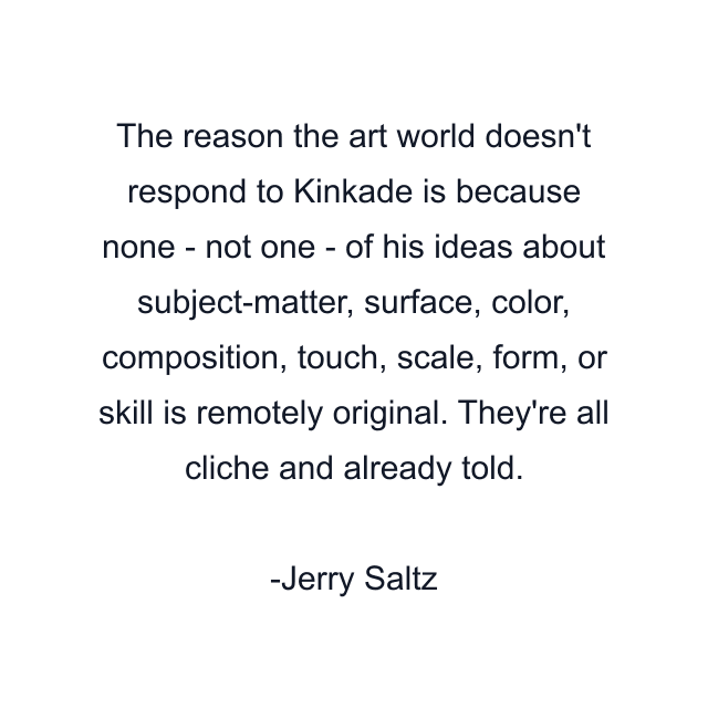 The reason the art world doesn't respond to Kinkade is because none - not one - of his ideas about subject-matter, surface, color, composition, touch, scale, form, or skill is remotely original. They're all cliche and already told.