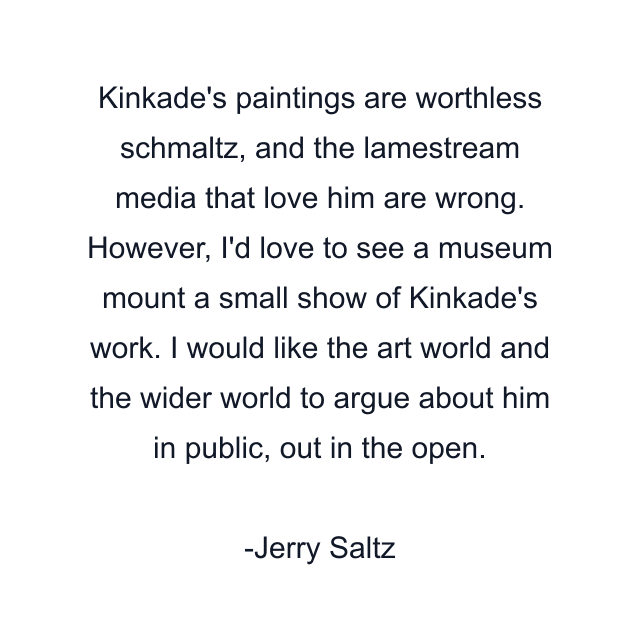 Kinkade's paintings are worthless schmaltz, and the lamestream media that love him are wrong. However, I'd love to see a museum mount a small show of Kinkade's work. I would like the art world and the wider world to argue about him in public, out in the open.