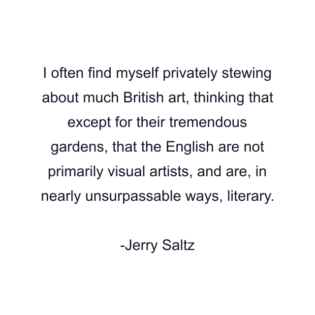 I often find myself privately stewing about much British art, thinking that except for their tremendous gardens, that the English are not primarily visual artists, and are, in nearly unsurpassable ways, literary.