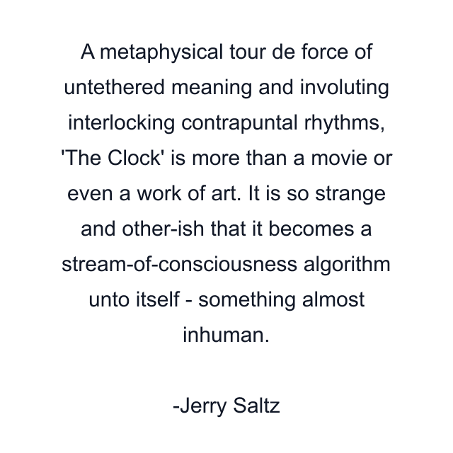 A metaphysical tour de force of untethered meaning and involuting interlocking contrapuntal rhythms, 'The Clock' is more than a movie or even a work of art. It is so strange and other-ish that it becomes a stream-of-consciousness algorithm unto itself - something almost inhuman.