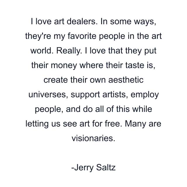 I love art dealers. In some ways, they're my favorite people in the art world. Really. I love that they put their money where their taste is, create their own aesthetic universes, support artists, employ people, and do all of this while letting us see art for free. Many are visionaries.