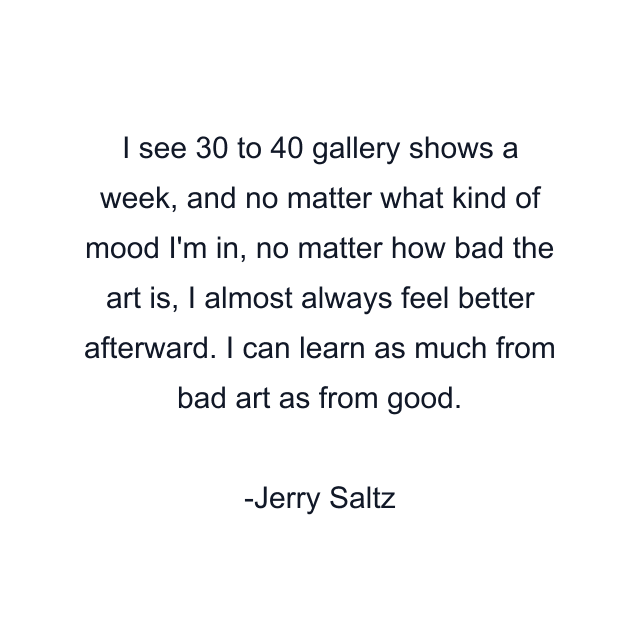 I see 30 to 40 gallery shows a week, and no matter what kind of mood I'm in, no matter how bad the art is, I almost always feel better afterward. I can learn as much from bad art as from good.