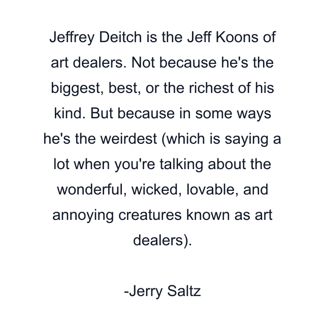 Jeffrey Deitch is the Jeff Koons of art dealers. Not because he's the biggest, best, or the richest of his kind. But because in some ways he's the weirdest (which is saying a lot when you're talking about the wonderful, wicked, lovable, and annoying creatures known as art dealers).