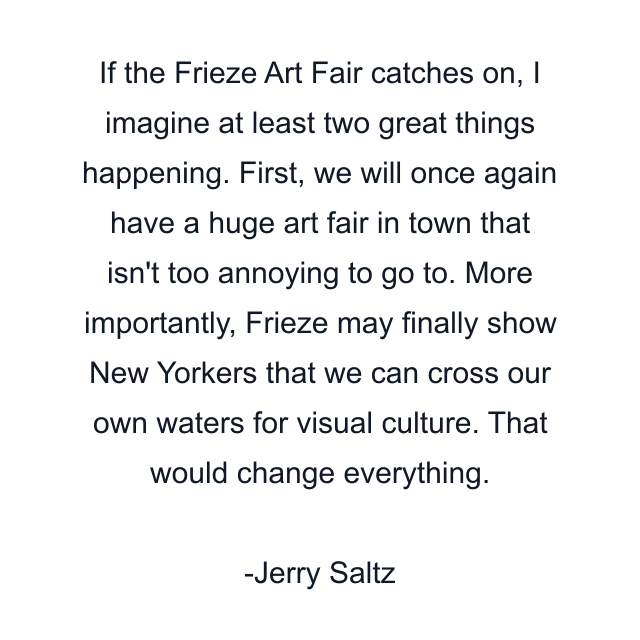 If the Frieze Art Fair catches on, I imagine at least two great things happening. First, we will once again have a huge art fair in town that isn't too annoying to go to. More importantly, Frieze may finally show New Yorkers that we can cross our own waters for visual culture. That would change everything.