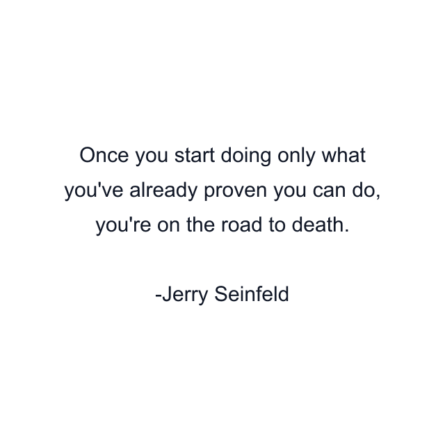 Once you start doing only what you've already proven you can do, you're on the road to death.