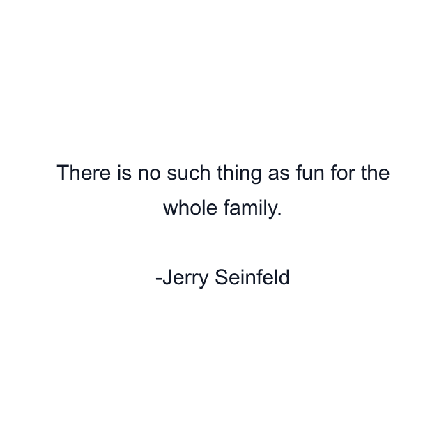 There is no such thing as fun for the whole family.