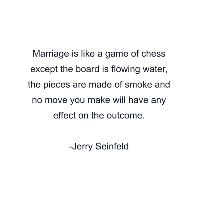 Marriage is like a game of chess except the board is flowing water, the pieces are made of smoke and no move you make will have any effect on the outcome.