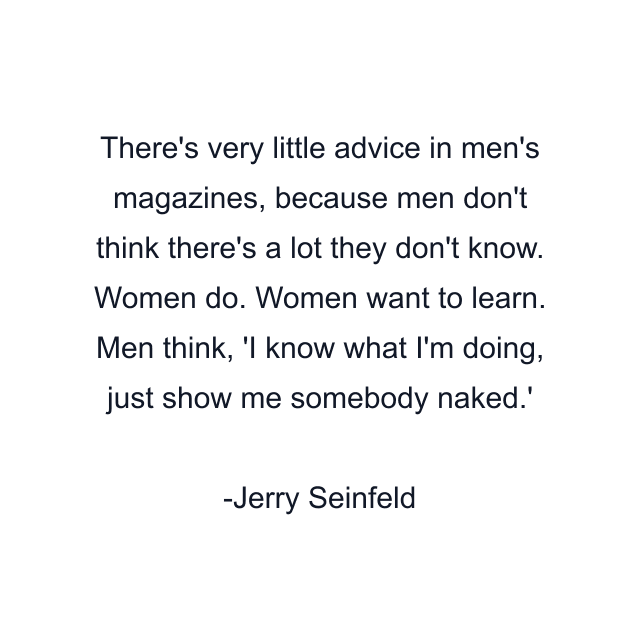 There's very little advice in men's magazines, because men don't think there's a lot they don't know. Women do. Women want to learn. Men think, 'I know what I'm doing, just show me somebody naked.'