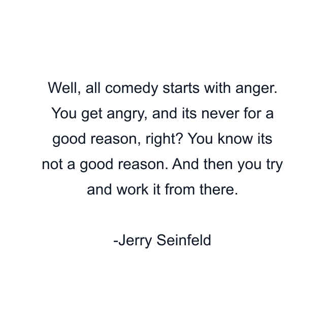 Well, all comedy starts with anger. You get angry, and its never for a good reason, right? You know its not a good reason. And then you try and work it from there.