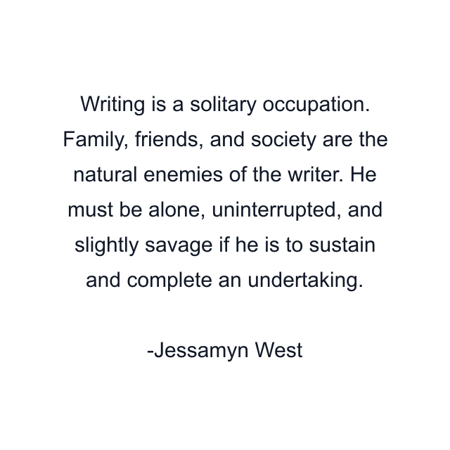 Writing is a solitary occupation. Family, friends, and society are the natural enemies of the writer. He must be alone, uninterrupted, and slightly savage if he is to sustain and complete an undertaking.