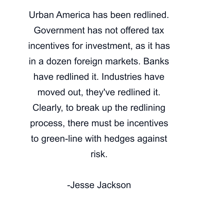 Urban America has been redlined. Government has not offered tax incentives for investment, as it has in a dozen foreign markets. Banks have redlined it. Industries have moved out, they've redlined it. Clearly, to break up the redlining process, there must be incentives to green-line with hedges against risk.