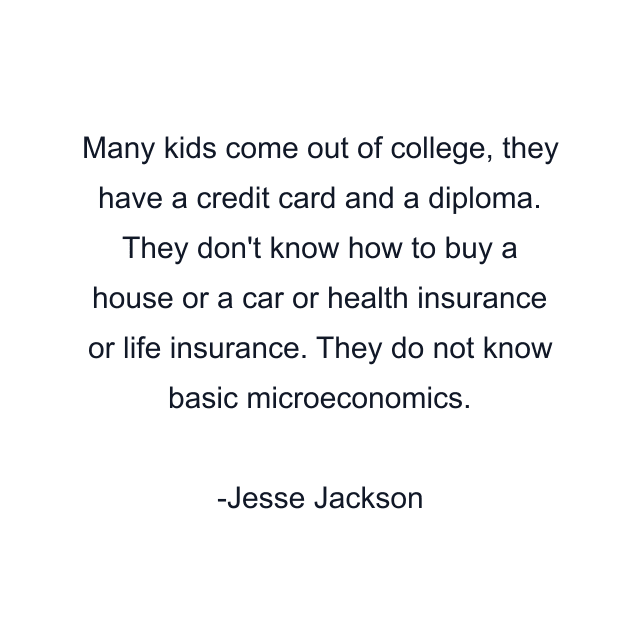 Many kids come out of college, they have a credit card and a diploma. They don't know how to buy a house or a car or health insurance or life insurance. They do not know basic microeconomics.