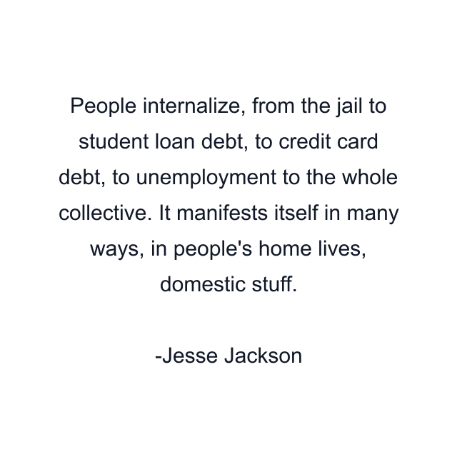 People internalize, from the jail to student loan debt, to credit card debt, to unemployment to the whole collective. It manifests itself in many ways, in people's home lives, domestic stuff.