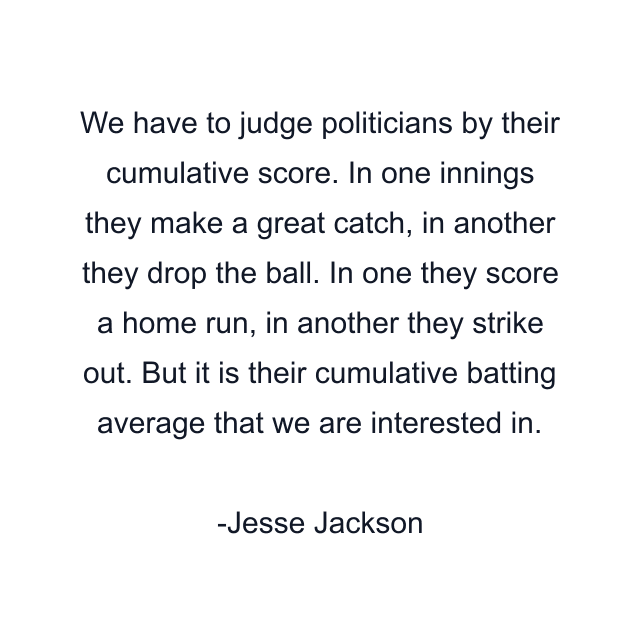 We have to judge politicians by their cumulative score. In one innings they make a great catch, in another they drop the ball. In one they score a home run, in another they strike out. But it is their cumulative batting average that we are interested in.