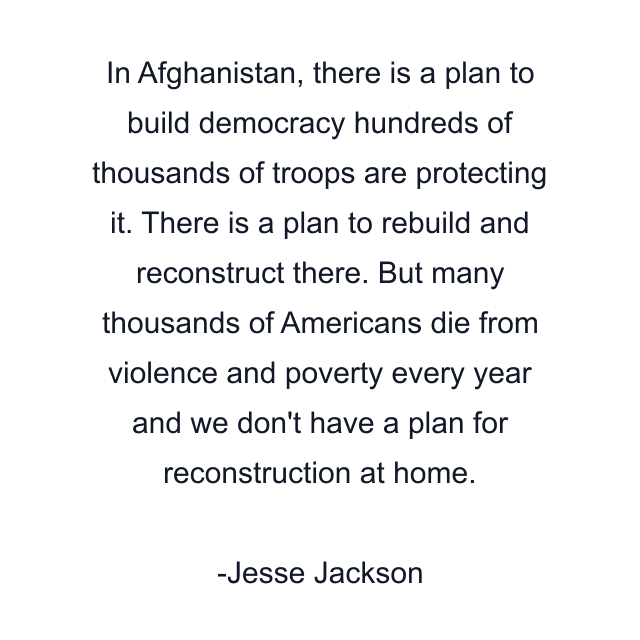 In Afghanistan, there is a plan to build democracy hundreds of thousands of troops are protecting it. There is a plan to rebuild and reconstruct there. But many thousands of Americans die from violence and poverty every year and we don't have a plan for reconstruction at home.