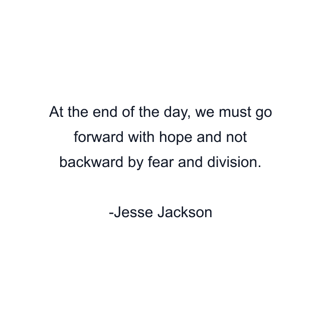 At the end of the day, we must go forward with hope and not backward by fear and division.