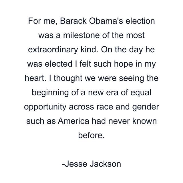 For me, Barack Obama's election was a milestone of the most extraordinary kind. On the day he was elected I felt such hope in my heart. I thought we were seeing the beginning of a new era of equal opportunity across race and gender such as America had never known before.