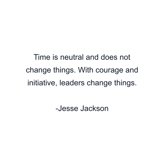 Time is neutral and does not change things. With courage and initiative, leaders change things.