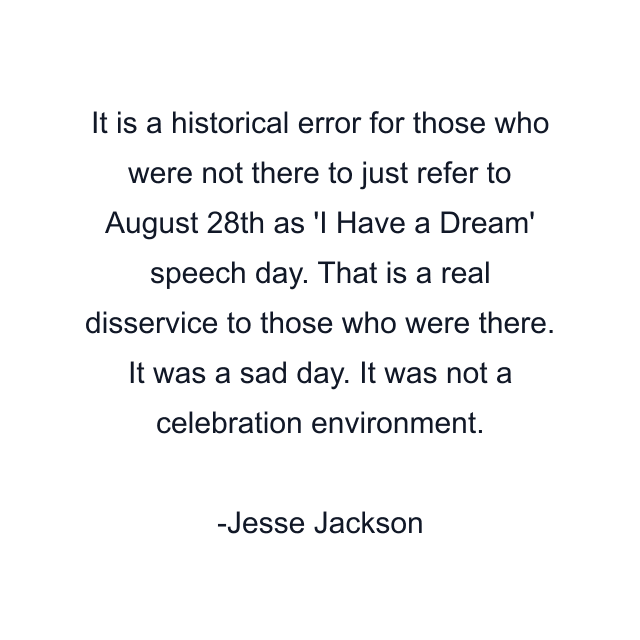 It is a historical error for those who were not there to just refer to August 28th as 'I Have a Dream' speech day. That is a real disservice to those who were there. It was a sad day. It was not a celebration environment.