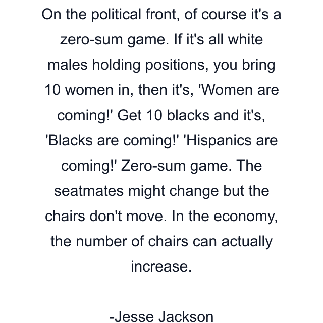 On the political front, of course it's a zero-sum game. If it's all white males holding positions, you bring 10 women in, then it's, 'Women are coming!' Get 10 blacks and it's, 'Blacks are coming!' 'Hispanics are coming!' Zero-sum game. The seatmates might change but the chairs don't move. In the economy, the number of chairs can actually increase.