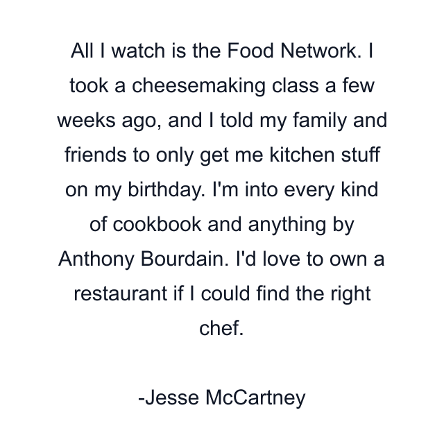 All I watch is the Food Network. I took a cheesemaking class a few weeks ago, and I told my family and friends to only get me kitchen stuff on my birthday. I'm into every kind of cookbook and anything by Anthony Bourdain. I'd love to own a restaurant if I could find the right chef.