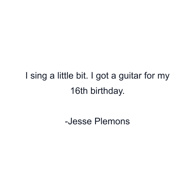 I sing a little bit. I got a guitar for my 16th birthday.