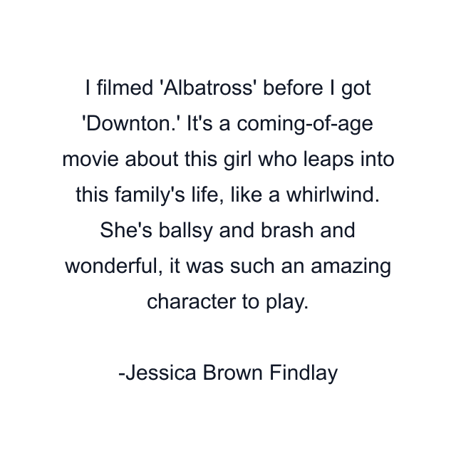 I filmed 'Albatross' before I got 'Downton.' It's a coming-of-age movie about this girl who leaps into this family's life, like a whirlwind. She's ballsy and brash and wonderful, it was such an amazing character to play.