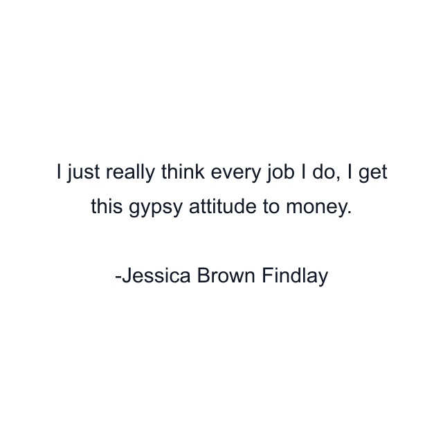 I just really think every job I do, I get this gypsy attitude to money.