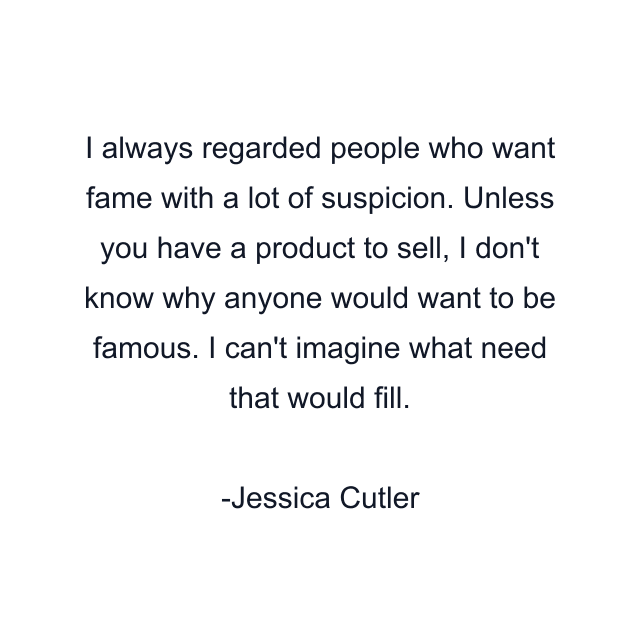 I always regarded people who want fame with a lot of suspicion. Unless you have a product to sell, I don't know why anyone would want to be famous. I can't imagine what need that would fill.