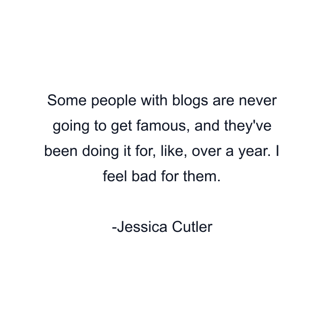 Some people with blogs are never going to get famous, and they've been doing it for, like, over a year. I feel bad for them.