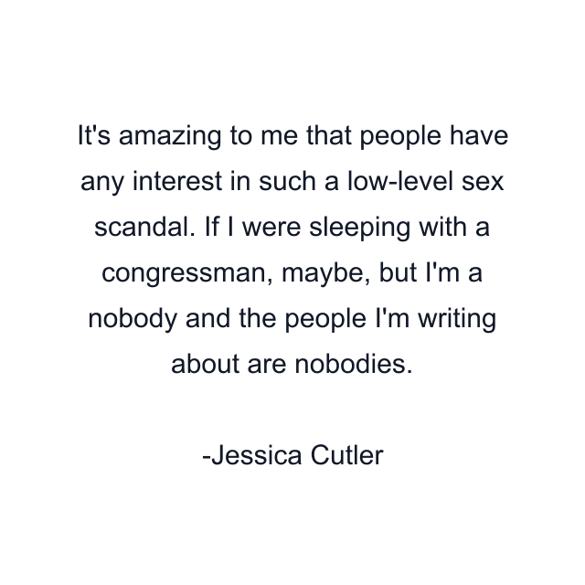 It's amazing to me that people have any interest in such a low-level sex scandal. If I were sleeping with a congressman, maybe, but I'm a nobody and the people I'm writing about are nobodies.