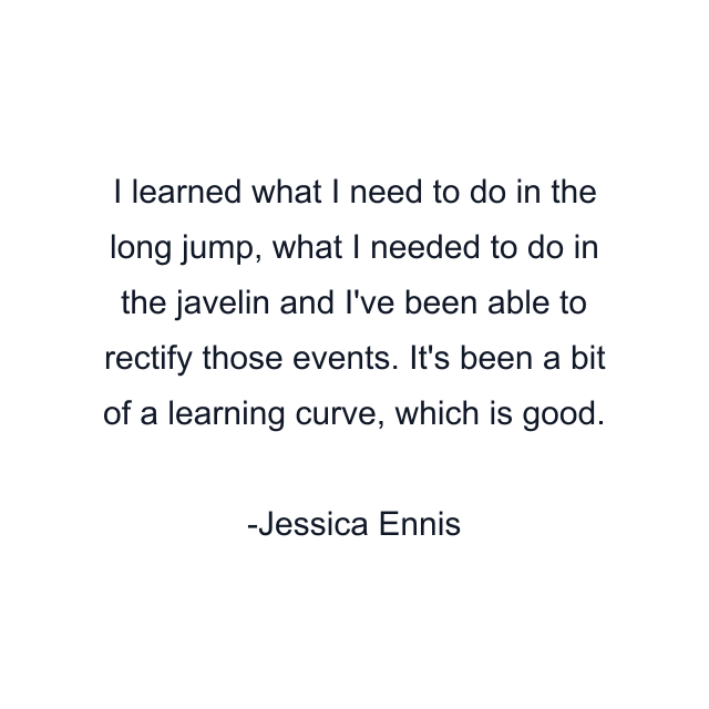 I learned what I need to do in the long jump, what I needed to do in the javelin and I've been able to rectify those events. It's been a bit of a learning curve, which is good.