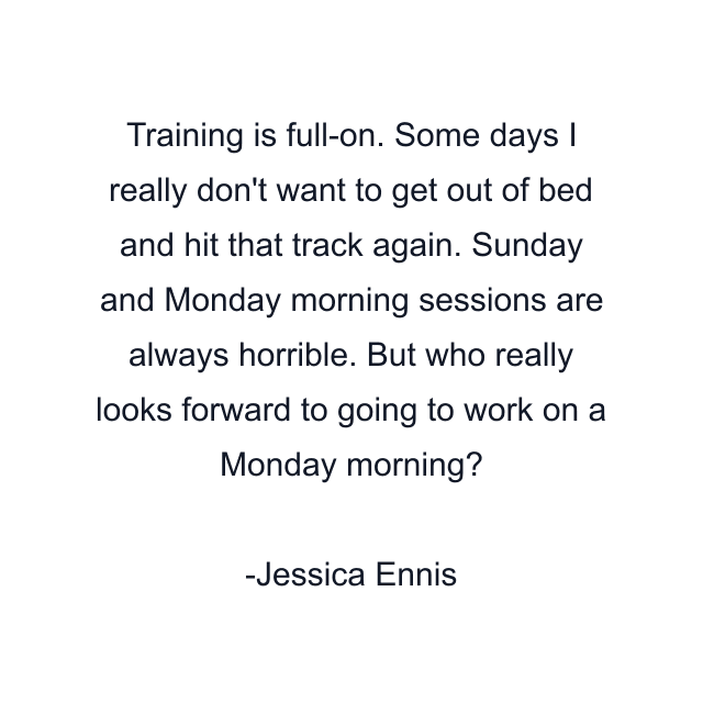 Training is full-on. Some days I really don't want to get out of bed and hit that track again. Sunday and Monday morning sessions are always horrible. But who really looks forward to going to work on a Monday morning?