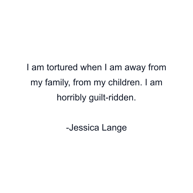 I am tortured when I am away from my family, from my children. I am horribly guilt-ridden.