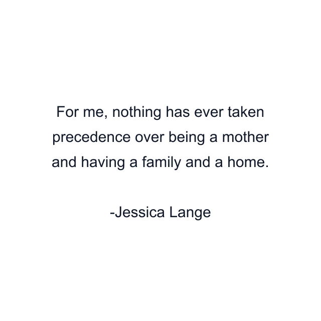 For me, nothing has ever taken precedence over being a mother and having a family and a home.