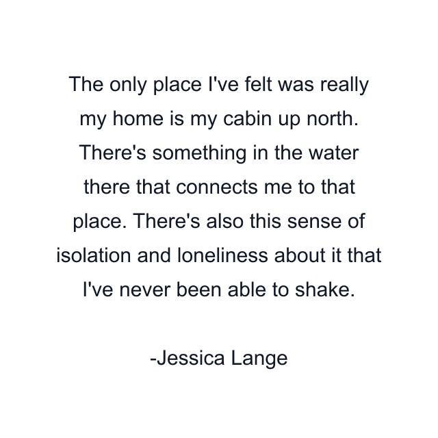 The only place I've felt was really my home is my cabin up north. There's something in the water there that connects me to that place. There's also this sense of isolation and loneliness about it that I've never been able to shake.