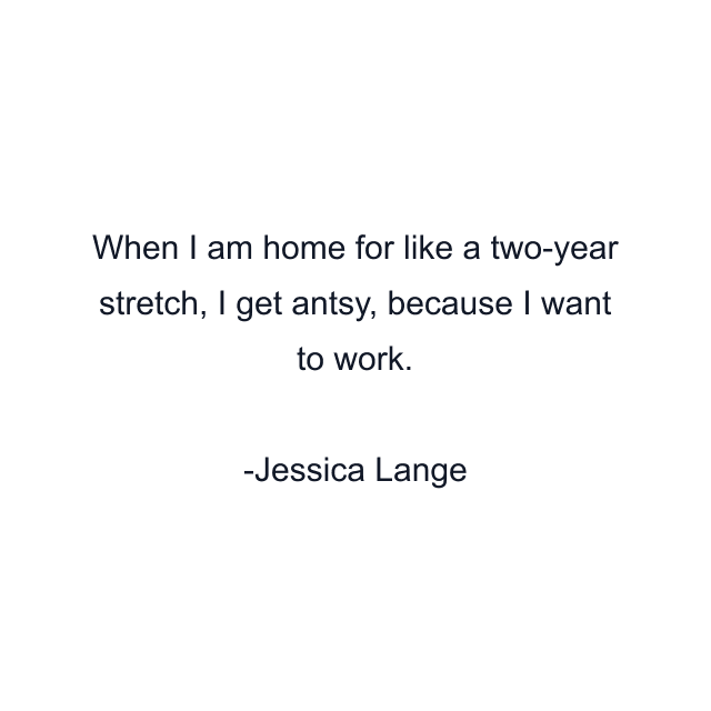 When I am home for like a two-year stretch, I get antsy, because I want to work.