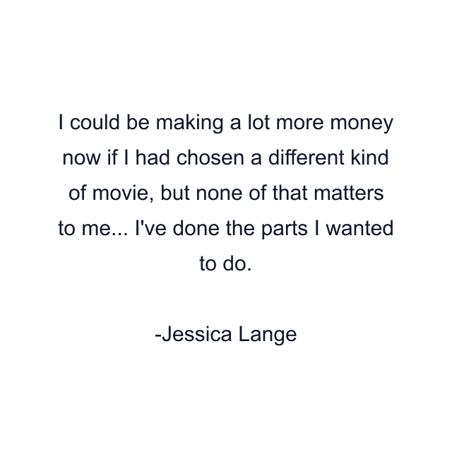 I could be making a lot more money now if I had chosen a different kind of movie, but none of that matters to me... I've done the parts I wanted to do.