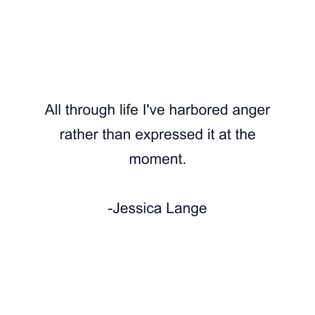 All through life I've harbored anger rather than expressed it at the moment.